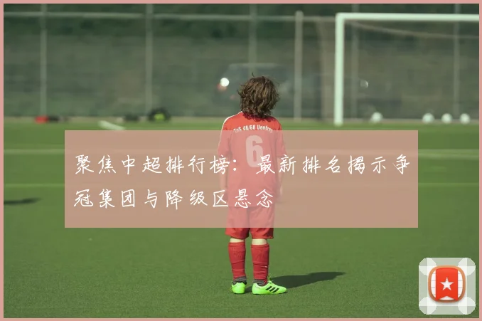 聚焦中超排行榜：最新排名揭示争冠集团与降级区悬念