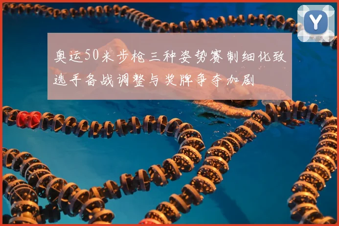 奥运50米步枪三种姿势赛制细化致选手备战调整与奖牌争夺加剧