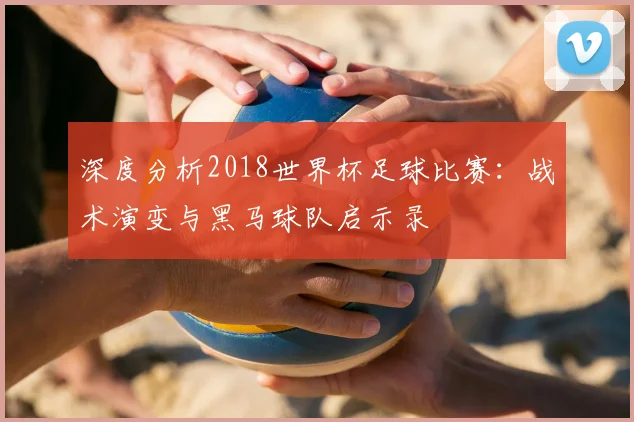 深度分析2018世界杯足球比赛：战术演变与黑马球队启示录