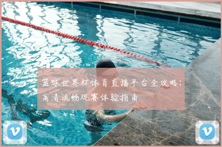 篮球世界杯体育直播平台全攻略：高清流畅观赛体验指南