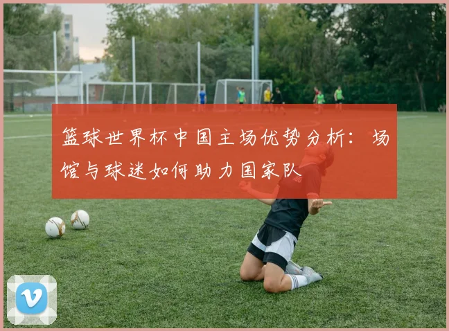 篮球世界杯中国主场优势分析：场馆与球迷如何助力国家队