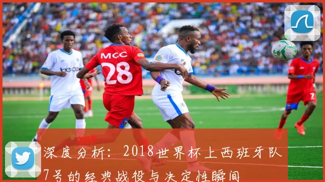 深度分析：2018世界杯上西班牙队7号的经典战役与决定性瞬间