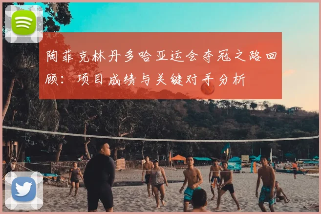 陶菲克林丹多哈亚运会夺冠之路回顾:项目成绩与关键对手分析