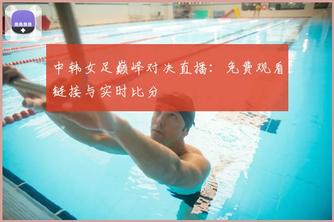 中韩女足巅峰对决直播：免费观看链接与实时比分