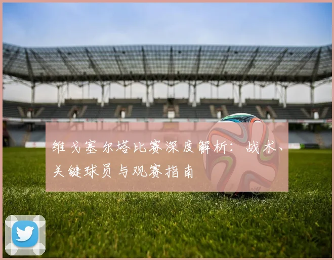 维戈塞尔塔比赛深度解析:战术、关键球员与观赛指南