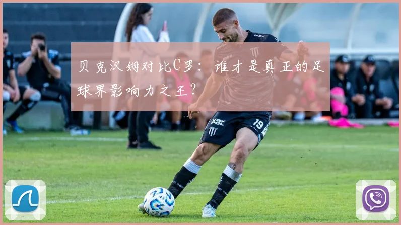 贝克汉姆对比C罗：谁才是真正的足球界影响力之王？