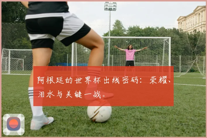 阿根廷的世界杯出线密码：荣耀、泪水与关键一战。