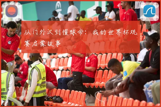 从门外汉到懂球帝:我的世界杯观赛启蒙故事
