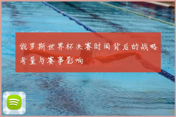俄罗斯世界杯决赛时间背后的战略考量与赛事影响