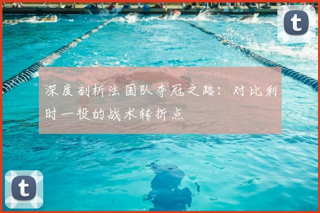 深度剖析法国队夺冠之路:对比利时一役的战术转折点