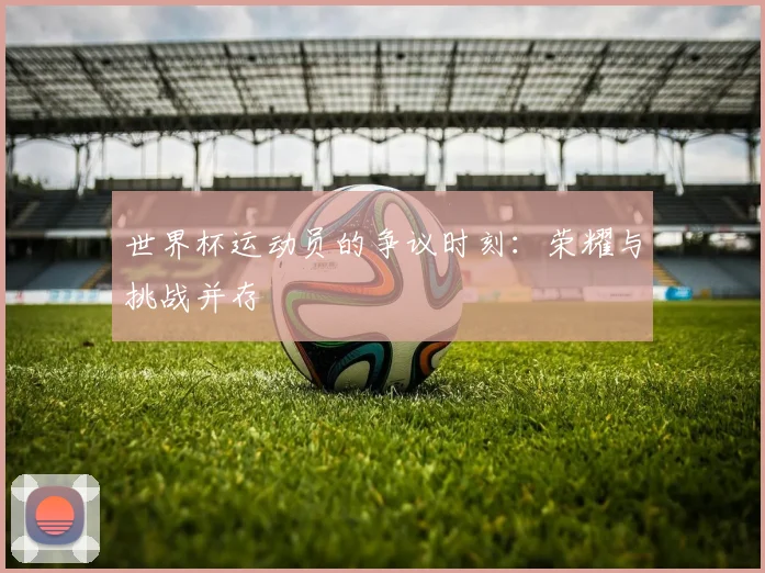 世界杯运动员的争议时刻:荣耀与挑战并存