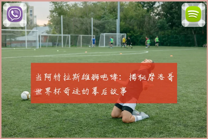 当阿特拉斯雄狮咆哮:揭秘摩洛哥世界杯奇迹的幕后故事