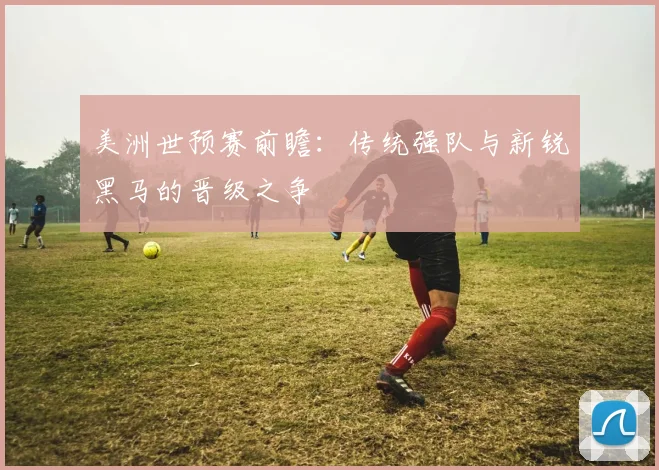 美洲世预赛前瞻:传统强队与新锐黑马的晋级之争