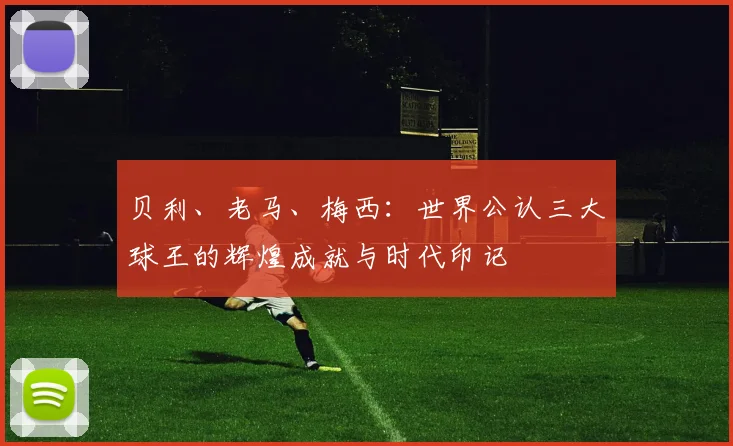 贝利、老马、梅西：世界公认三大球王的辉煌成就与时代印记