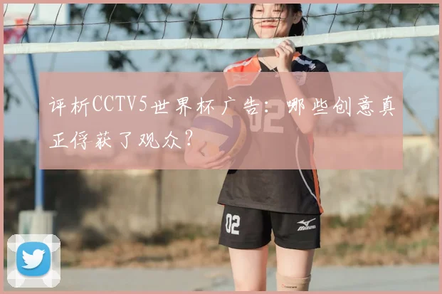 评析CCTV5世界杯广告:哪些创意真正俘获了观众?