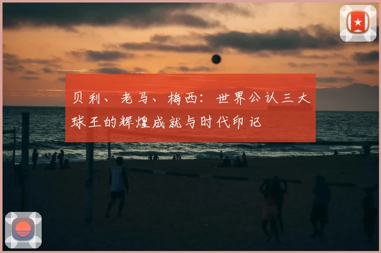 贝利、老马、梅西：世界公认三大球王的辉煌成就与时代印记