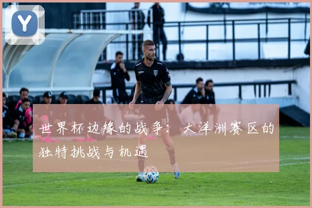 世界杯边缘的战争:大洋洲赛区的独特挑战与机遇
