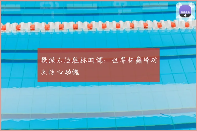 樊振东险胜林昀儒,世界杯巅峰对决惊心动魄