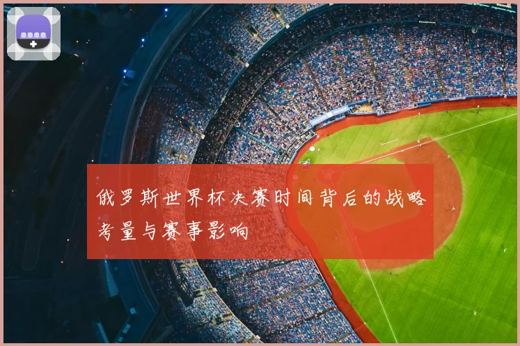 俄罗斯世界杯决赛时间背后的战略考量与赛事影响