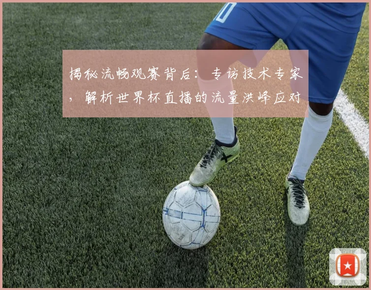 揭秘流畅观赛背后：专访技术专家，解析世界杯直播的流量洪峰应对