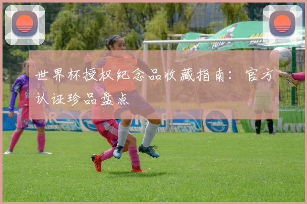 世界杯授权纪念品收藏指南:官方认证珍品盘点